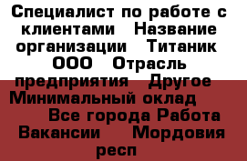 Специалист по работе с клиентами › Название организации ­ Титаник, ООО › Отрасль предприятия ­ Другое › Минимальный оклад ­ 22 000 - Все города Работа » Вакансии   . Мордовия респ.